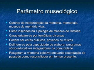 Parâmetro museológicoParâmetro museológico
 Centros de interpretação da memória, memoriais,Centros de interpretação da memória, memoriais,
museus da memória viva...museus da memória viva...
 Estão inseridos na Tipologia de Museus de HistóriaEstão inseridos na Tipologia de Museus de História
 Caracterizam-se por temáticas diversasCaracterizam-se por temáticas diversas
 Podem ser entes públicos, privados ou mistosPodem ser entes públicos, privados ou mistos
 Definem-se pela capacidade de elaborar programasDefinem-se pela capacidade de elaborar programas
sócio-educativos integradores da comunidadesócio-educativos integradores da comunidade
 Resgatam a memória coletiva enquanto recordação doResgatam a memória coletiva enquanto recordação do
passado como reconciliador em tempo presente.passado como reconciliador em tempo presente.
 