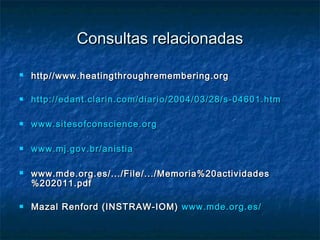 Consultas relacionadasConsultas relacionadas
 http//www.heatingthroughremembering.orghttp//www.heatingthroughremembering.org
 http://edant.clarin.com/diario/2004/03/28/s-04601.htmhttp://edant.clarin.com/diario/2004/03/28/s-04601.htm
 www.sitesofconscience.orgwww.sitesofconscience.org
 www.mj.gov.br/anistiawww.mj.gov.br/anistia
 www.mde.org.es/.../File/.../Memoria%20actividadeswww.mde.org.es/.../File/.../Memoria%20actividades
%202011.pdf%202011.pdf
 Mazal Renford (INSTRAW-IOM)Mazal Renford (INSTRAW-IOM) www.mde.org.es/www.mde.org.es/
 