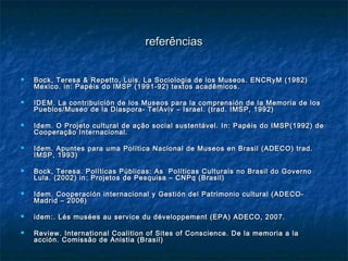 referênciasreferências
 Bock, Teresa & Repetto, Luis. La Sociologia de los Museos. ENCRyM (1982)Bock, Teresa & Repetto, Luis. La Sociologia de los Museos. ENCRyM (1982)
Mexico. in: Papéis do IMSP (1991-92) textos acadêmicos.Mexico. in: Papéis do IMSP (1991-92) textos acadêmicos.
 IDEM. La contribuición de los Museos para la comprensión de la Memoria de losIDEM. La contribuición de los Museos para la comprensión de la Memoria de los
Pueblos/Museo de la Diaspora- TelAviv – Israel. (trad. IMSP, 1992)Pueblos/Museo de la Diaspora- TelAviv – Israel. (trad. IMSP, 1992)
 Idem. O Projeto cultural de ação social sustentável. In: Papéis do IMSP(1992) deIdem. O Projeto cultural de ação social sustentável. In: Papéis do IMSP(1992) de
Cooperação Internacional.Cooperação Internacional.
 Idem. Apuntes para uma Política Nacional de Museos en Brasil (ADECO) trad.Idem. Apuntes para uma Política Nacional de Museos en Brasil (ADECO) trad.
IMSP, 1993)IMSP, 1993)
 Bock, Teresa. Políticas Públicas: As Políticas Culturais no Brasil do GovernoBock, Teresa. Políticas Públicas: As Políticas Culturais no Brasil do Governo
Lula. (2002) in: Projetos de Pesquisa – CNPq (Brasil)Lula. (2002) in: Projetos de Pesquisa – CNPq (Brasil)
 Idem. Cooperación internacional y Gestión del Patrimonio cultural (ADECO-Idem. Cooperación internacional y Gestión del Patrimonio cultural (ADECO-
Madrid – 2006)Madrid – 2006)
 idem:. Lés musées au service du développement (EPA) ADECO, 2007.idem:. Lés musées au service du développement (EPA) ADECO, 2007.
 Review. International Coalition of Sites of Conscience. De la memoria a laReview. International Coalition of Sites of Conscience. De la memoria a la
acción. Comissão de Anistia (Brasil)acción. Comissão de Anistia (Brasil)
 