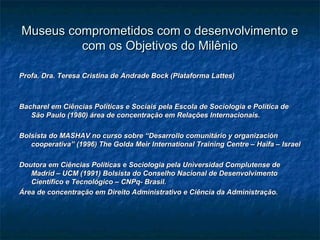 Museus comprometidos com o desenvolvimento eMuseus comprometidos com o desenvolvimento e
com os Objetivos do Milêniocom os Objetivos do Milênio
Profa. Dra. Teresa Cristina de Andrade Bock (Plataforma Lattes)Profa. Dra. Teresa Cristina de Andrade Bock (Plataforma Lattes)
Bacharel em Ciências Políticas e Sociais pela Escola de Sociologia e Política deBacharel em Ciências Políticas e Sociais pela Escola de Sociologia e Política de
São Paulo (1980) área de concentração em Relações Internacionais.São Paulo (1980) área de concentração em Relações Internacionais.
Bolsista do MASHAV no curso sobre “Desarrollo comunitário y organizaciónBolsista do MASHAV no curso sobre “Desarrollo comunitário y organización
cooperativa” (1996) The Golda Meir International Training Centre – Haifa – Israelcooperativa” (1996) The Golda Meir International Training Centre – Haifa – Israel
Doutora em Ciências Políticas e Sociologia pela Universidad Complutense deDoutora em Ciências Políticas e Sociologia pela Universidad Complutense de
Madrid – UCM (1991) Bolsista do Conselho Nacional de DesenvolvimentoMadrid – UCM (1991) Bolsista do Conselho Nacional de Desenvolvimento
Científico e Tecnológico – CNPq- Brasil.Científico e Tecnológico – CNPq- Brasil.
Área de concentração em Direito Administrativo e Ciência da Administração.Área de concentração em Direito Administrativo e Ciência da Administração.
 