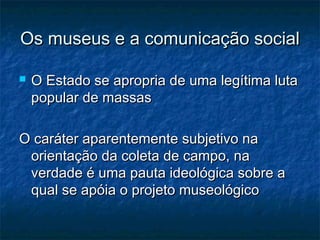 Os museus e a comunicação socialOs museus e a comunicação social
 O Estado se apropria de uma legítima lutaO Estado se apropria de uma legítima luta
popular de massaspopular de massas
O caráter aparentemente subjetivo naO caráter aparentemente subjetivo na
orientação da coleta de campo, naorientação da coleta de campo, na
verdade é uma pauta ideológica sobre averdade é uma pauta ideológica sobre a
qual se apóia o projeto museológicoqual se apóia o projeto museológico
 