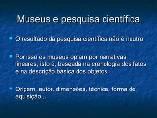 Museus e pesquisa científicaMuseus e pesquisa científica
 O resultado da pesquisa científica não é neutroO resultado da pesquisa científica não é neutro
 Por isso os museus optam por narrativasPor isso os museus optam por narrativas
lineares, isto é, baseada na cronologia dos fatoslineares, isto é, baseada na cronologia dos fatos
e na descrição básica dos objetose na descrição básica dos objetos
 Origem, autor, dimensões, técnica, forma deOrigem, autor, dimensões, técnica, forma de
aquisição...aquisição...
 