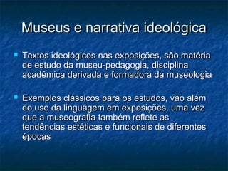 Museus e narrativa ideológicaMuseus e narrativa ideológica
 Textos ideológicos nas exposições, são matériaTextos ideológicos nas exposições, são matéria
de estudo da museu-pedagogia, disciplinade estudo da museu-pedagogia, disciplina
acadêmica derivada e formadora da museologiaacadêmica derivada e formadora da museologia
 Exemplos clássicos para os estudos, vão alémExemplos clássicos para os estudos, vão além
do uso da linguagem em exposições, uma vezdo uso da linguagem em exposições, uma vez
que a museografia também reflete asque a museografia também reflete as
tendências estéticas e funcionais de diferentestendências estéticas e funcionais de diferentes
épocasépocas
 