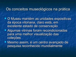 Os conceitos museológicos na práticaOs conceitos museológicos na prática
 O Museu mantém as unidades expositivasO Museu mantém as unidades expositivas
da época vitoriana, claro está, emda época vitoriana, claro está, em
excelente estado de conservaçãoexcelente estado de conservação
 Algumas vitrinas foram recondicionadasAlgumas vitrinas foram recondicionadas
para uma melhor visualização daspara uma melhor visualização das
coleçõescoleções
 Mesmo assim, é um centro avançado deMesmo assim, é um centro avançado de
pesquisa reconhecido mundialmentepesquisa reconhecido mundialmente
 