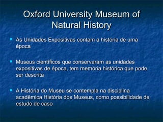 Oxford University Museum ofOxford University Museum of
Natural HistoryNatural History
 As Unidades Expositivas contam a história de umaAs Unidades Expositivas contam a história de uma
épocaépoca
 Museus científicos que conservaram as unidadesMuseus científicos que conservaram as unidades
expositivas de época, tem memória histórica que podeexpositivas de época, tem memória histórica que pode
ser descritaser descrita
 A História do Museu se contempla na disciplinaA História do Museu se contempla na disciplina
acadêmica História dos Museus, como possibilidade deacadêmica História dos Museus, como possibilidade de
estudo de casoestudo de caso
 