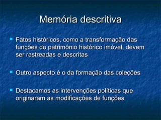 Memória descritivaMemória descritiva
 Fatos históricos, como a transformação dasFatos históricos, como a transformação das
funções do patrimônio histórico imóvel, devemfunções do patrimônio histórico imóvel, devem
ser rastreadas e descritasser rastreadas e descritas
 Outro aspecto é o da formação das coleçõesOutro aspecto é o da formação das coleções
 Destacamos as intervenções políticas queDestacamos as intervenções políticas que
originaram as modificações de funçõesoriginaram as modificações de funções
 