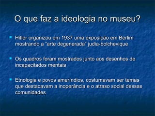 O que faz a ideologia no museu?O que faz a ideologia no museu?
 Hitler organizou em 1937 uma exposição em BerlimHitler organizou em 1937 uma exposição em Berlim
mostrando a “arte degenerada” judia-bolcheviquemostrando a “arte degenerada” judia-bolchevique
 Os quadros foram mostrados junto aos desenhos deOs quadros foram mostrados junto aos desenhos de
incapacitados mentaisincapacitados mentais
 Etnologia e povos ameríndios, costumavam ser temasEtnologia e povos ameríndios, costumavam ser temas
que destacavam a inoperância e o atraso social dessasque destacavam a inoperância e o atraso social dessas
comunidadescomunidades
 