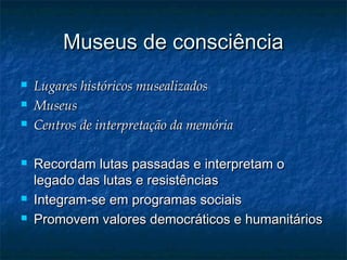 Museus de consciênciaMuseus de consciência
 Lugares históricos musealizadosLugares históricos musealizados
 MuseusMuseus
 Centros de interpretação da memóriaCentros de interpretação da memória
 Recordam lutas passadas e interpretam oRecordam lutas passadas e interpretam o
legado das lutas e resistênciaslegado das lutas e resistências
 Integram-se em programas sociaisIntegram-se em programas sociais
 Promovem valores democráticos e humanitáriosPromovem valores democráticos e humanitários
 