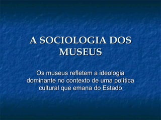 A SOCIOLOGIA DOSA SOCIOLOGIA DOS
MUSEUSMUSEUS
Os museus refletem a ideologiaOs museus refletem a ideologia
dominante no contexto de uma políticadominante no contexto de uma política
cultural que emana do Estadocultural que emana do Estado
 