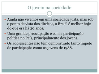 O jovem na sociedade
 Ainda não vivemos em uma sociedade justa, mas sob
o ponto de vista dos direitos, o Brasil é melhor hoje
do que era há 20 anos.
 Uma grande preocupação é com a participação
política no País, principalmente dos jovens.
 Os adolescentes não têm demonstrado tanto ímpeto
de participação como os jovens de 1988.
 