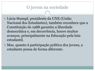 O jovem na sociedade
 Lúcia Stumpf, presidente da UNE (União
Nacional dos Estudantes), também reconhece que a
Constituição de 1988 garantiu a liberdade
democrática e, em decorrência, houve muitos
avanços, principalmente na Educação pela luta
estudantil.
 Mas, quanto à participação política dos jovens, a
estudante pensa de forma diferente.
 