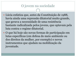 O jovem na sociedade
 Lúcia enfatiza que, antes da Constituição de 1988,
havia ainda uma repressão ditatorial muito grande,
que gerava a necessidade de uma resistência
bastante radicalizada pelos jovens, que optavam pela
luta contra o regime ditatorial.
 O que há hoje são novas formas de participação em
lutas específicas (em defesa do meio ambiente ou
dos direitos da mulher, por exemplo) e novos
instrumentos que ajudam na mobilização da
juventude.
 