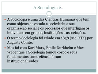 A Sociologia é...
 A Sociologia é uma das Ciências Humanas que tem
como objetos de estudo a sociedade, a sua
organização social e os processos que interligam os
indivíduos em grupos, instituições e associações.
 O termo Sociologia foi criado em 1838 (séc. XIX) por
Auguste Comte.
 Mas foi com Karl Marx, Émile Durkheim e Max
Weber que a Sociologia tomou corpo e seus
fundamentos como ciência foram
institucionalizados.
 