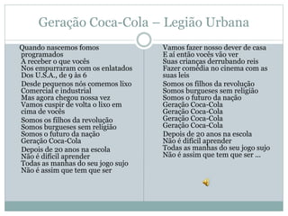 Geração Coca-Cola – Legião Urbana
Quando nascemos fomos
programados
A receber o que vocês
Nos empurraram com os enlatados
Dos U.S.A., de 9 às 6
Desde pequenos nós comemos lixo
Comercial e industrial
Mas agora chegou nossa vez
Vamos cuspir de volta o lixo em
cima de vocês
Somos os filhos da revolução
Somos burgueses sem religião
Somos o futuro da nação
Geração Coca-Cola
Depois de 20 anos na escola
Não é difícil aprender
Todas as manhas do seu jogo sujo
Não é assim que tem que ser
Vamos fazer nosso dever de casa
E aí então vocês vão ver
Suas crianças derrubando reis
Fazer comédia no cinema com as
suas leis
Somos os filhos da revolução
Somos burgueses sem religião
Somos o futuro da nação
Geração Coca-Cola
Geração Coca-Cola
Geração Coca-Cola
Geração Coca-Cola
Depois de 20 anos na escola
Não é difícil aprender
Todas as manhas do seu jogo sujo
Não é assim que tem que ser ...
 