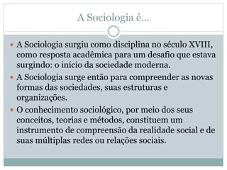 A Sociologia é...
 A Sociologia surgiu como disciplina no século XVIII,
como resposta acadêmica para um desafio que estava
surgindo: o início da sociedade moderna.
 A Sociologia surge então para compreender as novas
formas das sociedades, suas estruturas e
organizações.
 O conhecimento sociológico, por meio dos seus
conceitos, teorias e métodos, constituem um
instrumento de compreensão da realidade social e de
suas múltiplas redes ou relações sociais.
 