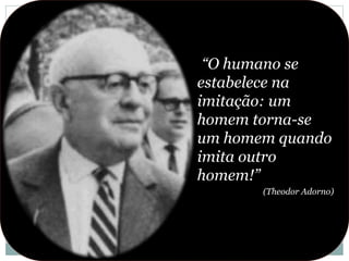 “O humano se
estabelece na
imitação: um
homem torna-se
um homem quando
imita outro
homem!”
(Theodor Adorno)
 
