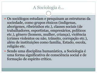 A Sociologia é...
 Os sociólogos estudam e pesquisam as estruturas da
sociedade, como grupos étnicos (indígenas,
aborígenes, ribeirinhos etc.), classes sociais (de
trabalhadores, esportistas, empresários, políticos
etc.), gênero (homem, mulher, criança), violência
(crimes violentos ou não, trânsito, corrupção etc.),
além de instituições como família, Estado, escola,
religião etc.
 Sendo uma disciplina humanística, a Sociologia é
uma forma significativa de consciência social e de
formação de espírito crítico.
 