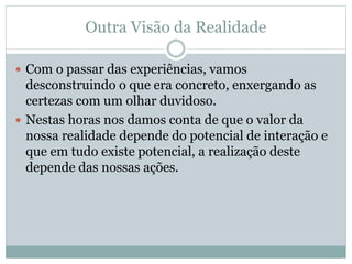  Com o passar das experiências, vamos
desconstruindo o que era concreto, enxergando as
certezas com um olhar duvidoso.
 Nestas horas nos damos conta de que o valor da
nossa realidade depende do potencial de interação e
que em tudo existe potencial, a realização deste
depende das nossas ações.
Outra Visão da Realidade
 