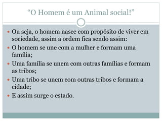 “O Homem é um Animal social!”
 Ou seja, o homem nasce com propósito de viver em
sociedade, assim a ordem fica sendo assim:
 O homem se une com a mulher e formam uma
família;
 Uma família se unem com outras famílias e formam
as tribos;
 Uma tribo se unem com outras tribos e formam a
cidade;
 E assim surge o estado.
 