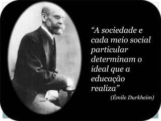 “A sociedade e
cada meio social
particular
determinam o
ideal que a
educação
realiza”
(Émile Durkheim)
 