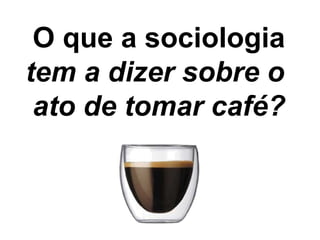 O que a sociologia
tem a dizer sobre o
 ato de tomar café?
 