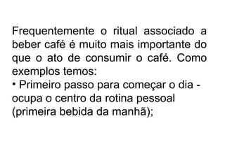 Frequentemente o ritual associado a
beber café é muito mais importante do
que o ato de consumir o café. Como
exemplos temos:
• Primeiro passo para começar o dia -
ocupa o centro da rotina pessoal
(primeira bebida da manhã);
 