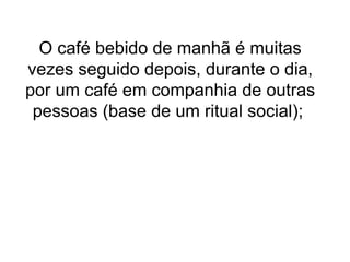 O café bebido de manhã é muitas
vezes seguido depois, durante o dia,
por um café em companhia de outras
 pessoas (base de um ritual social);
 