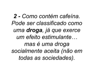 2 - Como contém cafeína.
Pode ser classificado como
 uma droga, já que exerce
  um efeito estimulante…
      mas é uma droga
socialmente aceita (não em
   todas as sociedades).
 