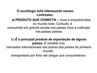 O sociólogo está interessado nesses
                  contrastes.
   a) PRODUTO QUE CONECTA – ricos e empobrecidos
               no mundo todo. Contudo, é
consumido em grande escala nos países ricos e cultivado
                 nos países pobres

  b) É o principal produto de exportação de alguns
                 países. É vendido nos
mercados internacionais nas bolsas dos países do primeiro
                        mundo,
  transportado por Kms até chegar aos consumidores.
 