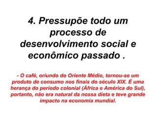 4. Pressupõe todo um
         processo de
   desenvolvimento social e
    econômico passado .
  - O café, oriundo do Oriente Médio, tornou-se um
produto de consumo nos finais do século XIX. É uma
herança do período colonial (África e América do Sul),
portanto, não era natural da nossa dieta e teve grande
            impacto na economia mundial.
 