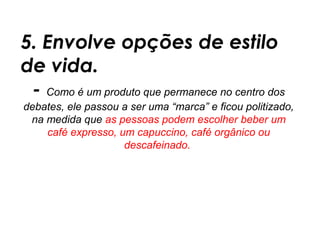 5. Envolve opções de estilo
de vida.
 - Como é um produto que permanece no centro dos
debates, ele passou a ser uma “marca” e ficou politizado,
 na medida que as pessoas podem escolher beber um
    café expresso, um capuccino, café orgânico ou
                    descafeinado.
 