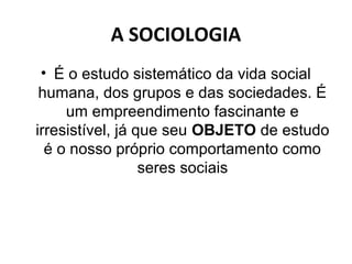 A SOCIOLOGIA
 • É o estudo sistemático da vida social
 humana, dos grupos e das sociedades. É
     um empreendimento fascinante e
irresistível, já que seu OBJETO de estudo
  é o nosso próprio comportamento como
                  seres sociais
 
