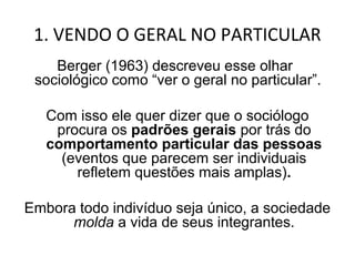 1. VENDO O GERAL NO PARTICULAR
Peter Berger (1963) descreveu esse olhar
  sociológico como “ver o geral no particular”.

   Com isso ele quer dizer que o sociólogo
    procura os padrões gerais por trás do
   comportamento particular das pessoas
     (eventos que parecem ser individuais
       refletem questões mais amplas).

Embora todo indivíduo seja único, a sociedade
      molda a vida de seus integrantes.
 