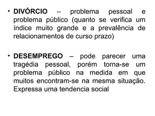 • DIVÓRCIO – problema pessoal e
  problema público (quanto se verifica um
  índice muito grande e a prevalência de
  relacionamentos de curso prazo)

• DESEMPREGO – pode parecer uma
  tragédia pessoal, porém torna-se um
  problema público na medida em que
  muitos encontram-se na mesma situação.
  Expressa uma tendencia social
 