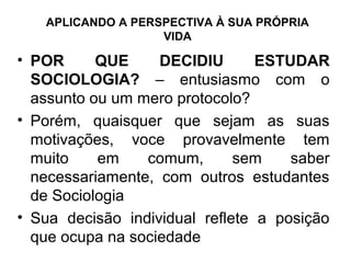 APLICANDO A PERSPECTIVA À SUA PRÓPRIA
                   VIDA

• POR      QUE     DECIDIU       ESTUDAR
  SOCIOLOGIA? – entusiasmo com o
  assunto ou um mero protocolo?
• Porém, quaisquer que sejam as suas
  motivações, voce provavelmente tem
  muito    em    comum,       sem    saber
  necessariamente, com outros estudantes
  de Sociologia
• Sua decisão individual reflete a posição
  que ocupa na sociedade
 