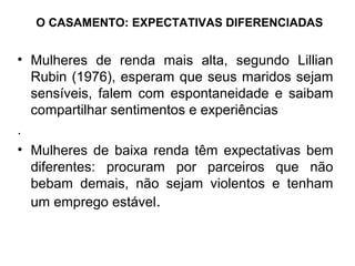 O CASAMENTO: EXPECTATIVAS DIFERENCIADAS


• Mulheres de renda mais alta, segundo Lillian
  Rubin (1976), esperam que seus maridos sejam
  sensíveis, falem com espontaneidade e saibam
  compartilhar sentimentos e experiências
.
• Mulheres de baixa renda têm expectativas bem
  diferentes: procuram por parceiros que não
  bebam demais, não sejam violentos e tenham
  um emprego estável.
 