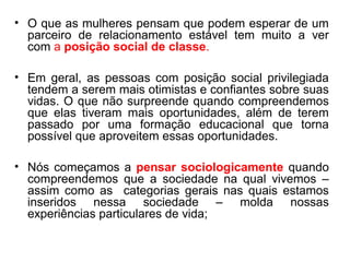 • O que as mulheres pensam que podem esperar de um
  parceiro de relacionamento estável tem muito a ver
  com a posição social de classe.

• Em geral, as pessoas com posição social privilegiada
  tendem a serem mais otimistas e confiantes sobre suas
  vidas. O que não surpreende quando compreendemos
  que elas tiveram mais oportunidades, além de terem
  passado por uma formação educacional que torna
  possível que aproveitem essas oportunidades.

• Nós começamos a pensar sociologicamente quando
  compreendemos que a sociedade na qual vivemos –
  assim como as categorias gerais nas quais estamos
  inseridos nessa sociedade – molda nossas
  experiências particulares de vida;
 