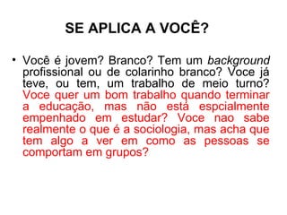 SE APLICA A VOCÊ?

• Você é jovem? Branco? Tem um background
  profissional ou de colarinho branco? Voce já
  teve, ou tem, um trabalho de meio turno?
  Voce quer um bom trabalho quando terminar
  a educação, mas não está espcialmente
  empenhado em estudar? Voce nao sabe
  realmente o que é a sociologia, mas acha que
  tem algo a ver em como as pessoas se
  comportam em grupos?
 