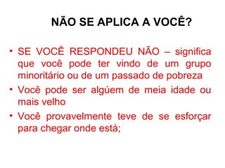 NÃO SE APLICA A VOCÊ?

• SE VOCÊ RESPONDEU NÃO – significa
  que você pode ter vindo de um grupo
  minoritário ou de um passado de pobreza
• Você pode ser algúem de meia idade ou
  mais velho
• Você provavelmente teve de se esforçar
  para chegar onde está;
 