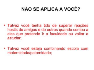 NÃO SE APLICA A VOCÊ?


• Talvez você tenha tido de superar reações
  hostis de amigos e de outros quando contou a
  eles que pretende ir a faculdade ou voltar a
  estudar;

• Talvez você esteja combinando escola com
  maternidade/paternidade;
 