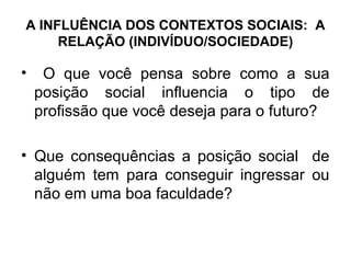 A INFLUÊNCIA DOS CONTEXTOS SOCIAIS: A
     RELAÇÃO (INDIVÍDUO/SOCIEDADE)

•    O que você pensa sobre como a sua
    posição social influencia o tipo de
    profissão que você deseja para o futuro?

• Que consequências a posição social de
  alguém tem para conseguir ingressar ou
  não em uma boa faculdade?
 