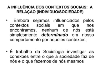 A INFLUÊNCIA DOS CONTEXTOS SOCIAIS: A
     RELAÇÃO (INDIVÍDUO/SOCIEDADE)

•     Embora sejamos influenciados pelos
    contextos   sociais  em     que     nos
    encontramos, nenhum de nós está
    simplesmente determinado em nosso
    comportamento por aqueles contextos;

• É trabalho da Sociologia investigar as
  conexões entre o que a sociedade faz de
  nós e o que fazemos de nós mesmos
 