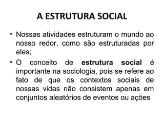 A ESTRUTURA SOCIAL
• Nossas atividades estruturam o mundo ao
  nosso redor, como são estruturadas por
  eles;
• O conceito de estrutura social é
  importante na sociologia, pois se refere ao
  fato de que os contextos sociais de
  nossas vidas não consistem apenas em
  conjuntos aleatórios de eventos ou ações
 