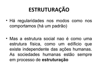 ESTRUTURAÇÃO
• Há regularidades nos modos como nos
  comportamos (há um padrão)

• Mas a estrutura social nao é como uma
  estrutura física, como um edíficio que
  existe independente das ações humanas.
  As sociedades humanas estão sempre
  em processo de estruturação
 