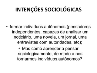 INTENÇÕES SOCIOLÓGICAS

• formar indivíduos autônomos (pensadores
   independentes, capazes de analisar um
    noticiário, uma novela, um jornal, uma
      entrevistas com autoridades, etc);
       • Mas como aprender a pensar
       sociologicamente, de modo a nos
      tornarmos indivíduos autônomos?
 