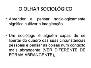 O OLHAR SOCIOLÓGICO
• Aprender a pensar sociologicamente
  significa cultivar a imaginação.

• Um sociólogo é alguém capaz de se
  libertar do quadro das suas circunstâncias
  pessoais e pensar as coisas num contexto
  mais abrangente (VER DIFERENTE DE
  FORMA ABRANGENTE),
 