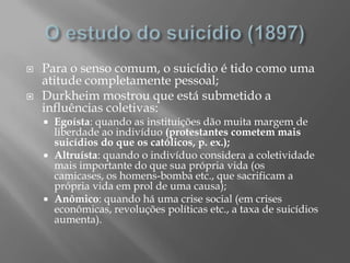    Para o senso comum, o suicídio é tido como uma
    atitude completamente pessoal;
   Durkheim mostrou que está submetido a
    influências coletivas:
     Egoísta: quando as instituições dão muita margem de
      liberdade ao indivíduo (protestantes cometem mais
      suicídios do que os católicos, p. ex.);
     Altruísta: quando o indivíduo considera a coletividade
      mais importante do que sua própria vida (os
      camicases, os homens-bomba etc., que sacrificam a
      própria vida em prol de uma causa);
     Anômico: quando há uma crise social (em crises
      econômicas, revoluções políticas etc., a taxa de suicídios
      aumenta).
 