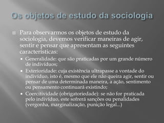    Para observarmos os objetos de estudo da
    sociologia, devemos verificar maneiras de agir,
    sentir e pensar que apresentam as seguintes
    características:
     Generalidade: que são praticadas por um grande número
      de indivíduos;
     Exterioridade: cuja existência ultrapasse a vontade do
      indivíduo, isto é, mesmo que ele não queira agir, sentir ou
      pensar de uma determinada maneira, a ação, sentimento
      ou pensamento continuará existindo;
     Coercitividade (obrigatoriedade): se não for praticada
      pelo indivíduo, este sofrerá sanções ou penalidades
      (vergonha, marginalização, punição legal...)
 