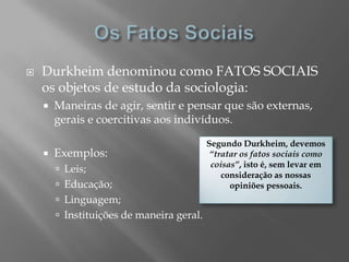    Durkheim denominou como FATOS SOCIAIS
    os objetos de estudo da sociologia:
       Maneiras de agir, sentir e pensar que são externas,
        gerais e coercitivas aos indivíduos.

                                           Segundo Durkheim, devemos
       Exemplos:                           “tratar os fatos sociais como
                                            coisas”, isto é, sem levar em
         Leis;
                                               consideração as nossas
         Educação;                              opiniões pessoais.
         Linguagem;
         Instituições de maneira geral.
 