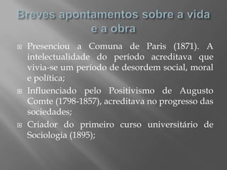    Presenciou a Comuna de Paris (1871). A
    intelectualidade do período acreditava que
    vivia-se um período de desordem social, moral
    e política;
   Influenciado pelo Positivismo de Augusto
    Comte (1798-1857), acreditava no progresso das
    sociedades;
   Criador do primeiro curso universitário de
    Sociologia (1895);
 